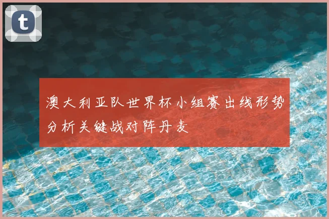 澳大利亚队世界杯小组赛出线形势分析关键战对阵丹麦