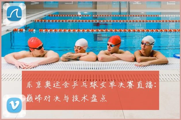东京奥运会乒乓球女单决赛直播：巅峰对决与技术盘点