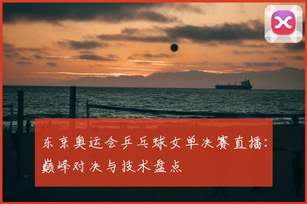 东京奥运会乒乓球女单决赛直播：巅峰对决与技术盘点