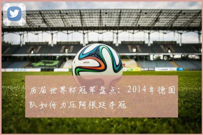 历届世界杯冠军盘点：2014年德国队如何力压阿根廷夺冠