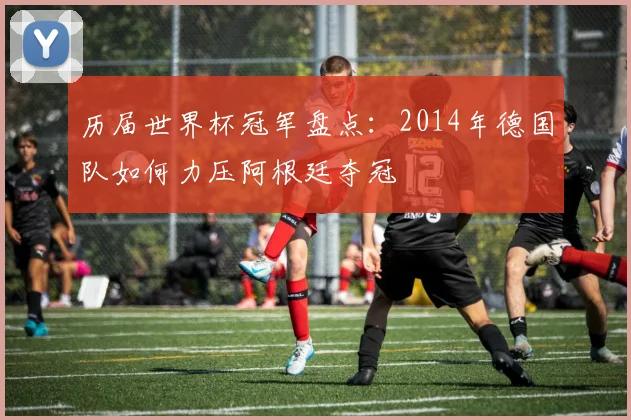 历届世界杯冠军盘点：2014年德国队如何力压阿根廷夺冠